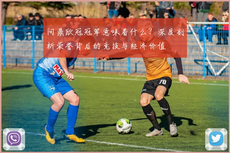 问鼎欧冠冠军意味着什么？深度剖析荣誉背后的竞技与经济价值