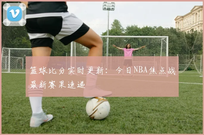 篮球比分实时更新：今日NBA焦点战最新赛果速递