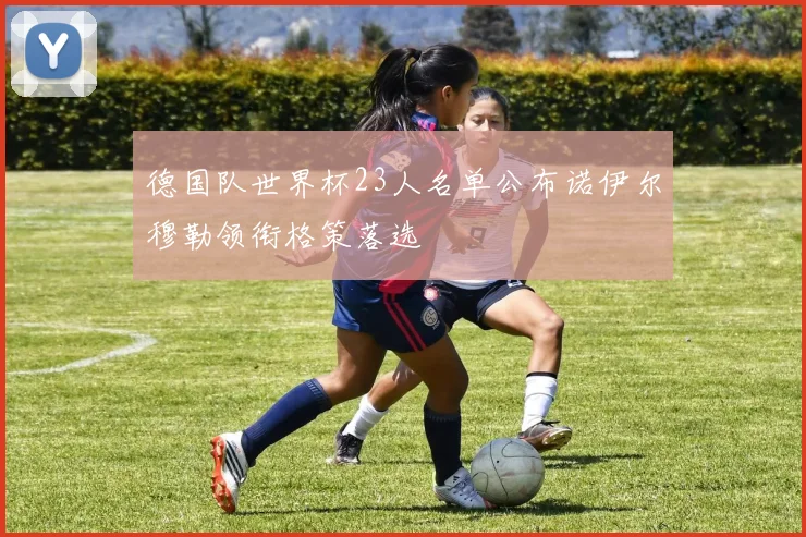 德国队世界杯23人名单公布诺伊尔穆勒领衔格策落选