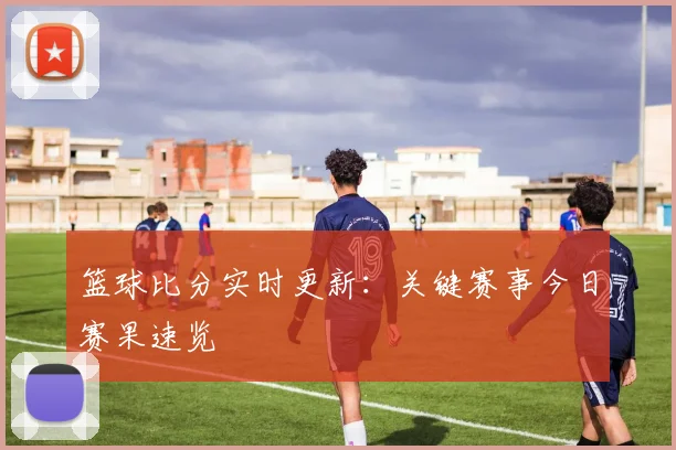 篮球比分实时更新：关键赛事今日赛果速览